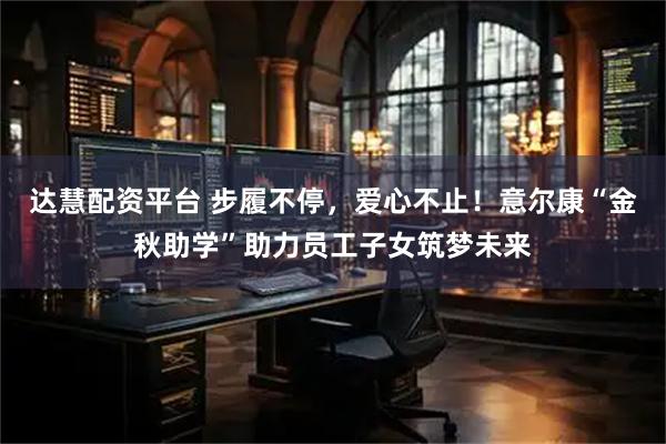 达慧配资平台 步履不停，爱心不止！意尔康“金秋助学”助力员工子女筑梦未来