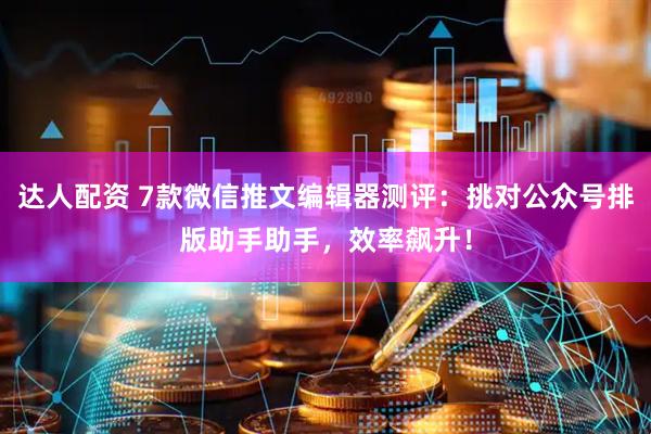 达人配资 7款微信推文编辑器测评：挑对公众号排版助手助手，效率飙升！