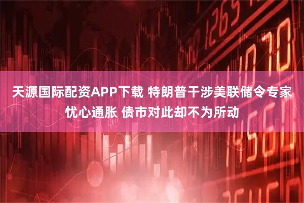 天源国际配资APP下载 特朗普干涉美联储令专家忧心通胀 债市对此却不为所动