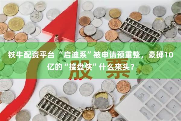铁牛配资平台 “启迪系”被申请预重整，豪掷10亿的“接盘侠”什么来头？