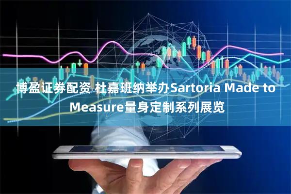 博盈证券配资 杜嘉班纳举办Sartoria Made to Measure量身定制系列展览