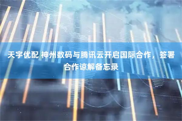 天宇优配 神州数码与腾讯云开启国际合作，签署合作谅解备忘录