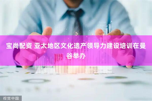 宝尚配资 亚太地区文化遗产领导力建设培训在曼谷举办