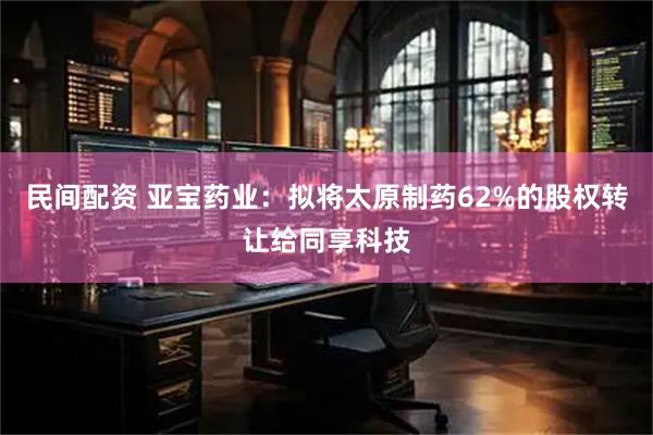 民间配资 亚宝药业：拟将太原制药62%的股权转让给同享科技