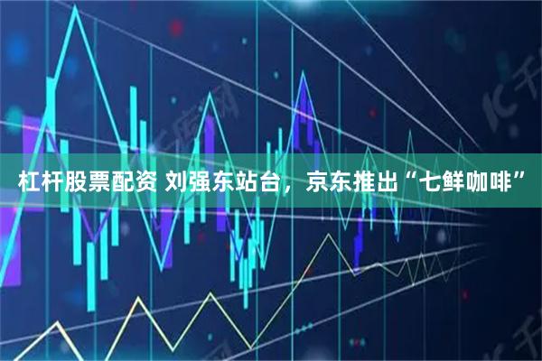 杠杆股票配资 刘强东站台，京东推出“七鲜咖啡”