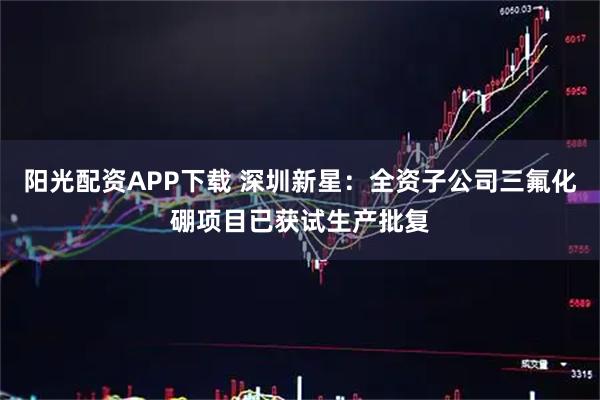 阳光配资APP下载 深圳新星：全资子公司三氟化硼项目已获试生产批复