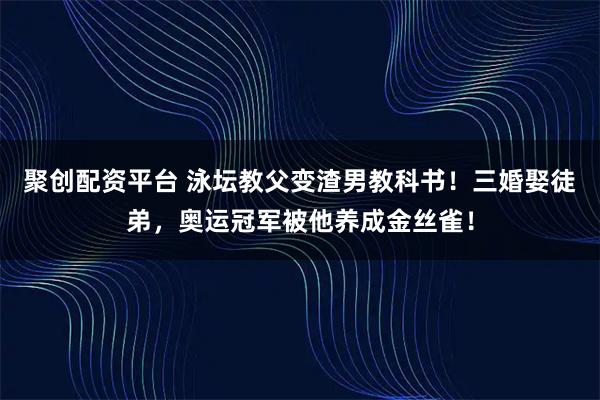 聚创配资平台 泳坛教父变渣男教科书！三婚娶徒弟，奥运冠军被他养成金丝雀！