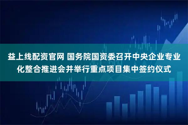 益上线配资官网 国务院国资委召开中央企业专业化整合推进会并举行重点项目集中签约仪式