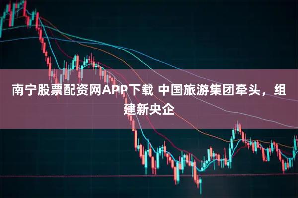 南宁股票配资网APP下载 中国旅游集团牵头，组建新央企