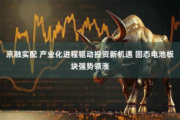 京融实配 产业化进程驱动投资新机遇 固态电池板块强势领涨