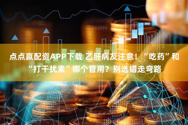 点点赢配资APP下载 乙肝病友注意！“吃药”和“打干扰素”哪个管用？别选错走弯路