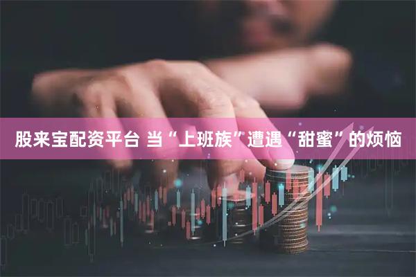 股来宝配资平台 当“上班族”遭遇“甜蜜”的烦恼