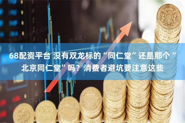 68配资平台 没有双龙标的“同仁堂”还是那个“北京同仁堂”吗？消费者避坑要注意这些