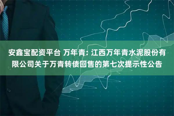安鑫宝配资平台 万年青: 江西万年青水泥股份有限公司关于万青转债回售的第七次提示性公告