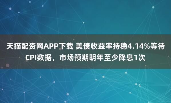 天猫配资网APP下载 美债收益率持稳4.14%等待CPI数据，市场预期明年至少降息1次