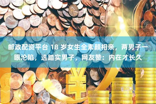 邮政配资平台 18 岁女生全素颜相亲，两男子一眼沦陷，选踏实男子，网友赞：内在才长久