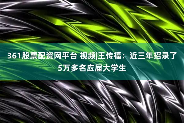 361股票配资网平台 视频|王传福：近三年招录了5万多名应届大学生