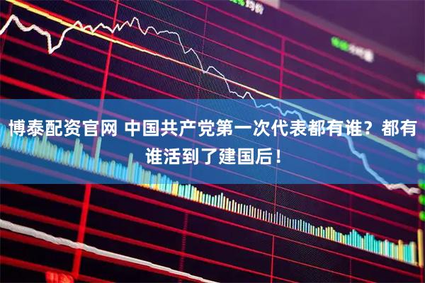 博泰配资官网 中国共产党第一次代表都有谁？都有谁活到了建国后！