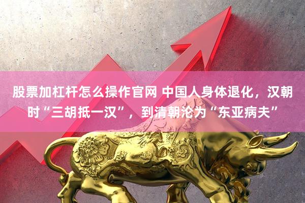 股票加杠杆怎么操作官网 中国人身体退化，汉朝时“三胡抵一汉”，到清朝沦为“东亚病夫”