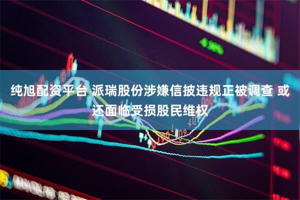 纯旭配资平台 派瑞股份涉嫌信披违规正被调查 或还面临受损股民维权
