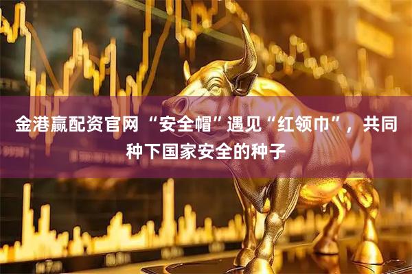 金港赢配资官网 “安全帽”遇见“红领巾”，共同种下国家安全的种子