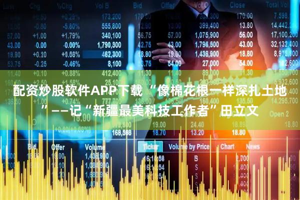 配资炒股软件APP下载 “像棉花根一样深扎土地”——记“新疆最美科技工作者”田立文
