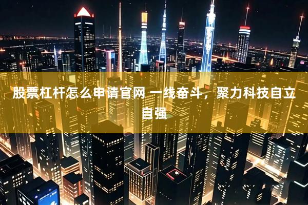 股票杠杆怎么申请官网 一线奋斗，聚力科技自立自强