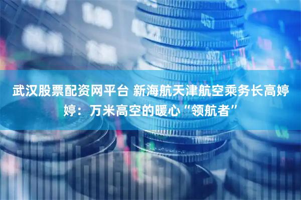 武汉股票配资网平台 新海航天津航空乘务长高婷婷：万米高空的暖心“领航者”