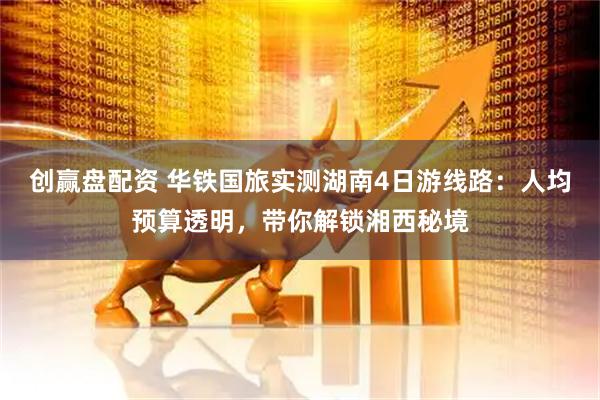 创赢盘配资 华铁国旅实测湖南4日游线路：人均预算透明，带你解锁湘西秘境