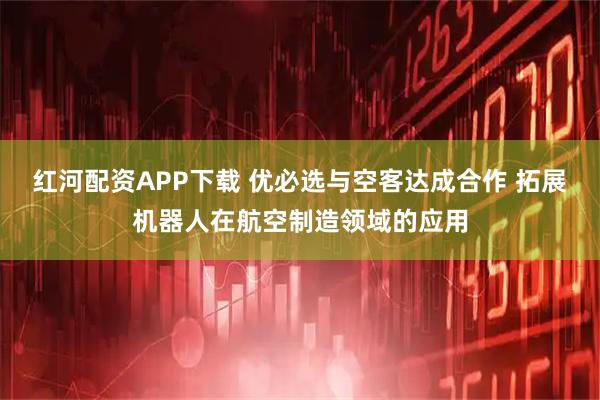 红河配资APP下载 优必选与空客达成合作 拓展机器人在航空制造领域的应用