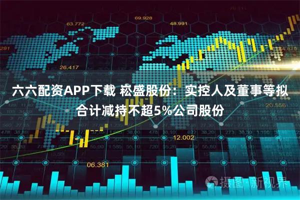 六六配资APP下载 崧盛股份：实控人及董事等拟合计减持不超5%公司股份