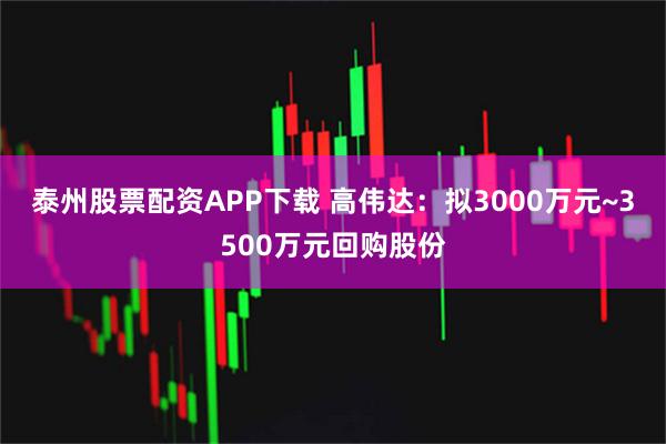 泰州股票配资APP下载 高伟达：拟3000万元~3500万元回购股份
