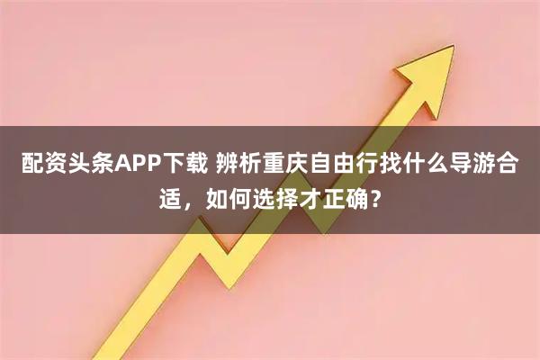 配资头条APP下载 辨析重庆自由行找什么导游合适，如何选择才正确？