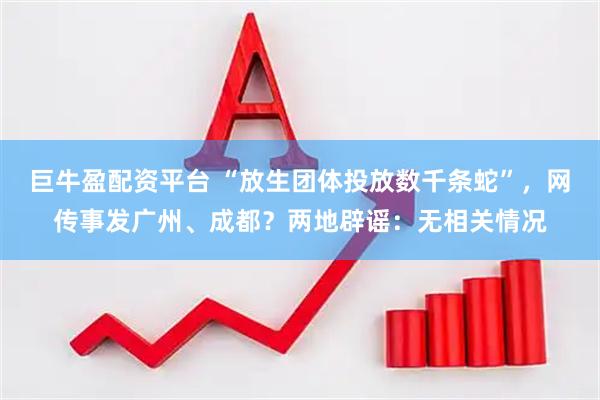 巨牛盈配资平台 “放生团体投放数千条蛇”，网传事发广州、成都？两地辟谣：无相关情况