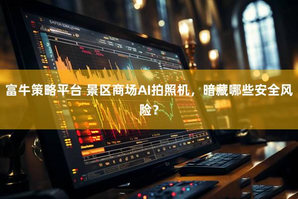 富牛策略平台 景区商场AI拍照机，暗藏哪些安全风险？
