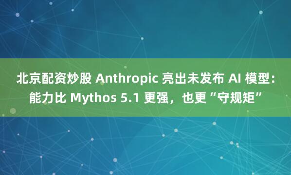北京配资炒股 Anthropic 亮出未发布 AI 模型：能力比 Mythos 5.1 更强，也更“守规矩”