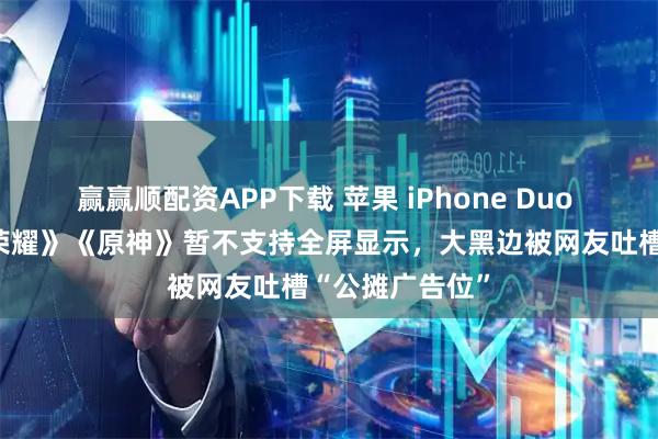 赢赢顺配资APP下载 苹果 iPhone Duo 内屏玩《王者荣耀》《原神》暂不支持全屏显示，大黑边被网友吐槽“公摊广告位”